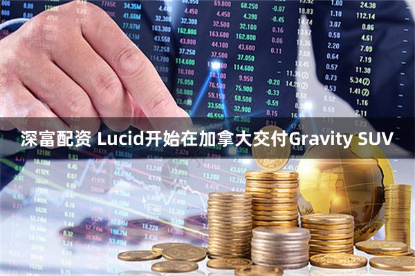 深富配资 Lucid开始在加拿大交付Gravity SUV