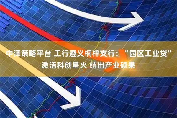 中泽策略平台 工行遵义桐梓支行：“园区工业贷”激活科创星火 结出产业硕果