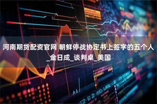 河南期货配资官网 朝鲜停战协定书上签字的五个人_金日成_谈判桌_美国