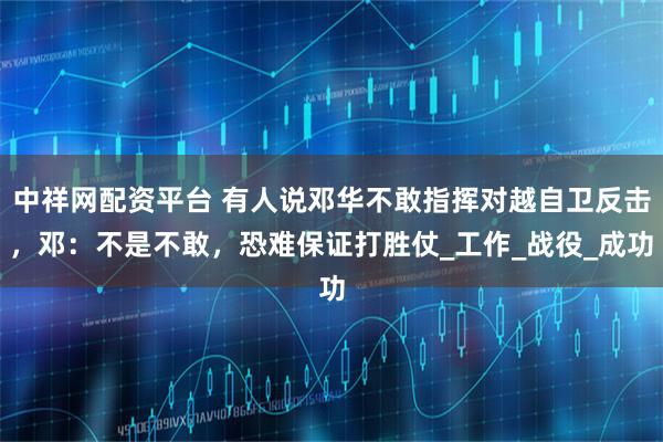 中祥网配资平台 有人说邓华不敢指挥对越自卫反击，邓：不是不敢，恐难保证打胜仗_工作_战役_成功