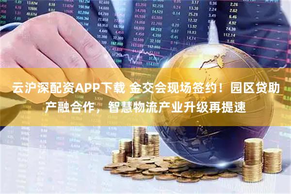 云沪深配资APP下载 金交会现场签约！园区贷助产融合作，智慧物流产业升级再提速
