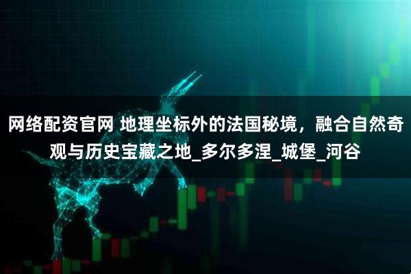 网络配资官网 地理坐标外的法国秘境，融合自然奇观与历史宝藏之地_多尔多涅_城堡_河谷