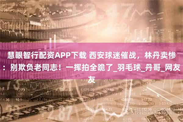 慧眼智行配资APP下载 西安球迷催战，林丹卖惨：别欺负老同志！一挥拍全跪了_羽毛球_丹哥_网友