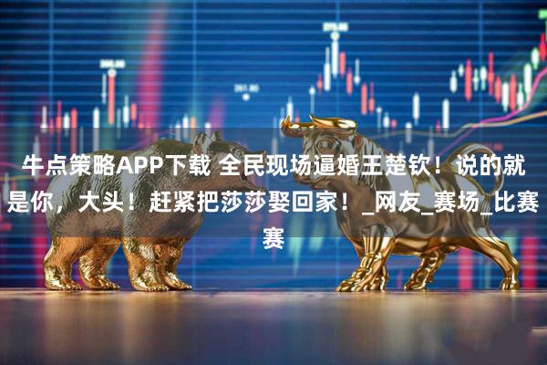 牛点策略APP下载 全民现场逼婚王楚钦！说的就是你，大头！赶紧把莎莎娶回家！_网友_赛场_比赛