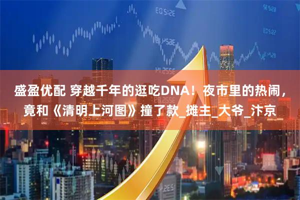 盛盈优配 穿越千年的逛吃DNA！夜市里的热闹，竟和《清明上河图》撞了款_摊主_大爷_汴京