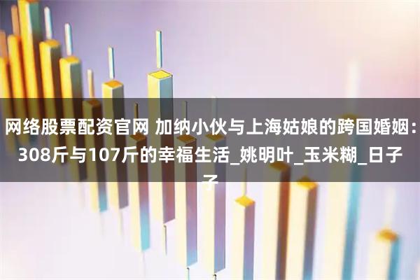 网络股票配资官网 加纳小伙与上海姑娘的跨国婚姻：308斤与107斤的幸福生活_姚明叶_玉米糊_日子