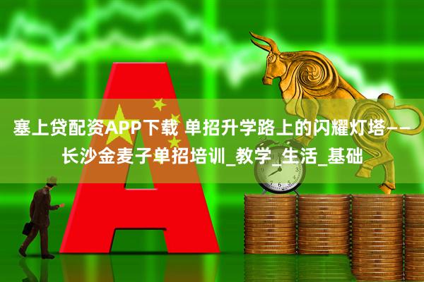 塞上贷配资APP下载 单招升学路上的闪耀灯塔——长沙金麦子单招培训_教学_生活_基础