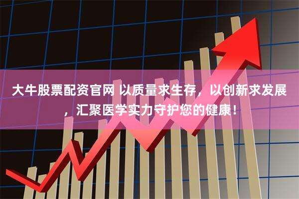 大牛股票配资官网 以质量求生存，以创新求发展，汇聚医学实力守护您的健康！