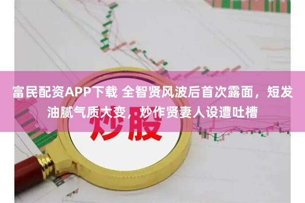 富民配资APP下载 全智贤风波后首次露面,短发油腻气质大变,炒作贤妻人设遭吐槽