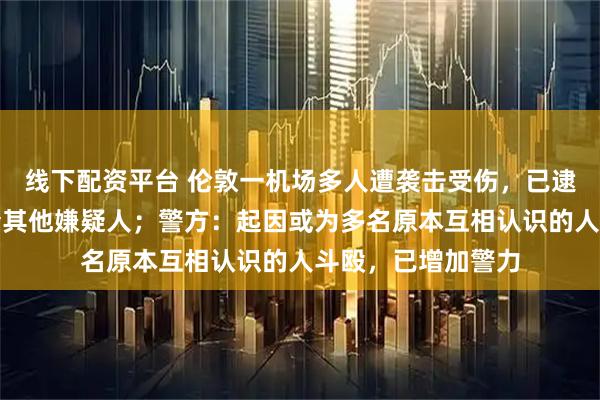 线下配资平台 伦敦一机场多人遭袭击受伤，已逮捕一人，正在追查其他嫌疑人；警方：起因或为多名原本互相认识的人斗殴，已增加警力