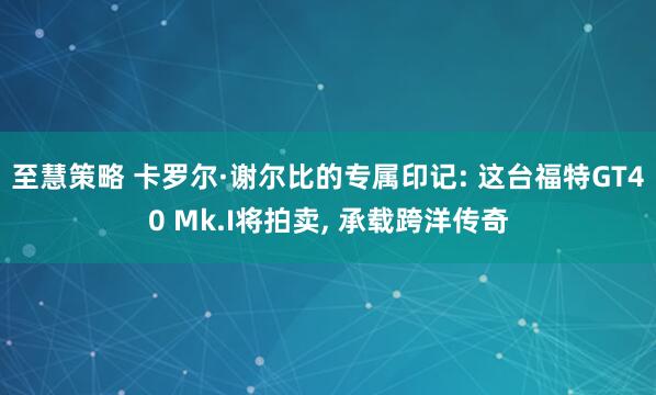 至慧策略 卡罗尔·谢尔比的专属印记: 这台福特GT40 Mk.I将拍卖, 承载跨洋传奇