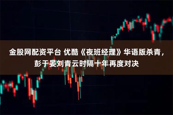 金股网配资平台 优酷《夜班经理》华语版杀青，彭于晏刘青云时隔十年再度对决