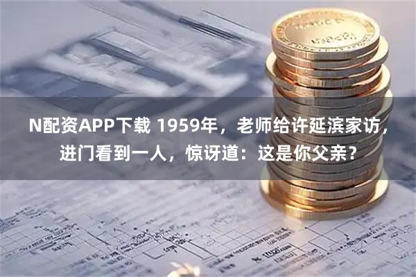 N配资APP下载 1959年，老师给许延滨家访，进门看到一人，惊讶道：这是你父亲？