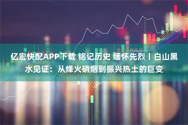 亿宏快配APP下载 铭记历史 缅怀先烈丨白山黑水见证：从烽火硝烟到振兴热土的巨变