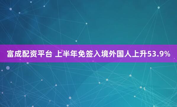 富成配资平台 上半年免签入境外国人上升53.9%