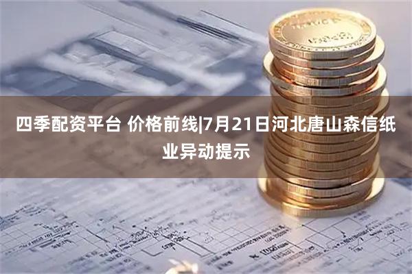 四季配资平台 价格前线|7月21日河北唐山森信纸业异动提示