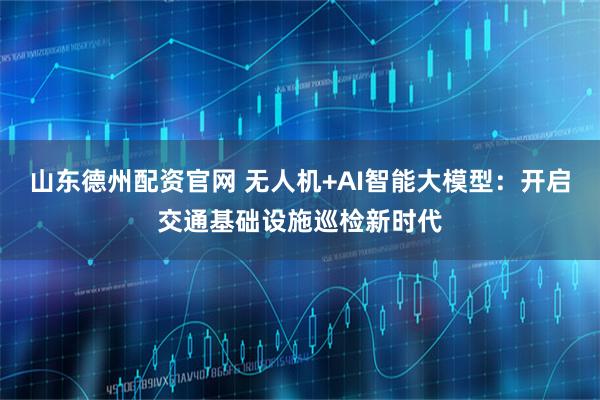 山东德州配资官网 无人机+AI智能大模型：开启交通基础设施巡检新时代