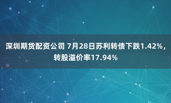 深圳期货配资公司 7月28日苏利转债下跌1.42%，转股溢价率17.94%
