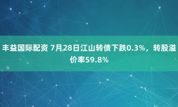 丰益国际配资 7月28日江山转债下跌0.3%，转股溢价率59.8%