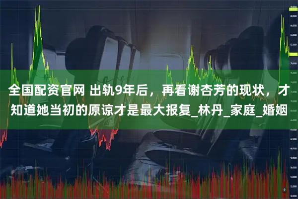 全国配资官网 出轨9年后,再看谢杏芳的现状,才知道她当初的原谅才是最大报复_林丹_家庭_婚姻