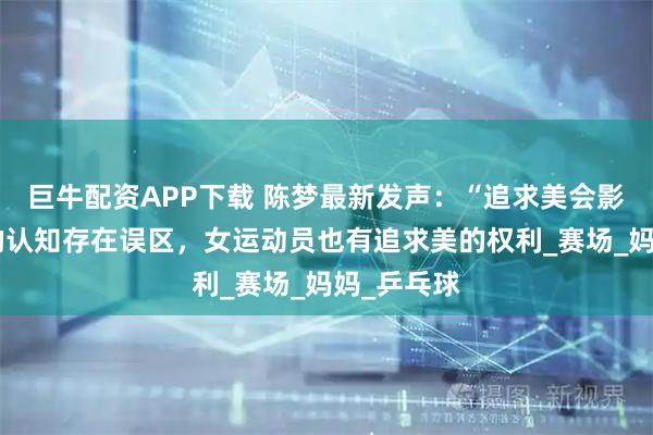 巨牛配资APP下载 陈梦最新发声：“追求美会影响比赛”的认知存在误区，女运动员也有追求美的权利_赛场_妈妈_乒乓球