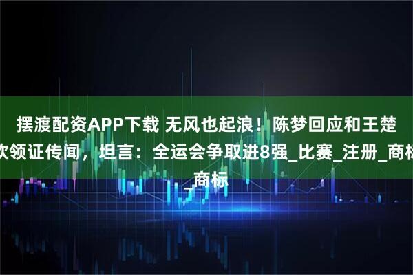 摆渡配资APP下载 无风也起浪！陈梦回应和王楚钦领证传闻，坦言：全运会争取进8强_比赛_注册_商标