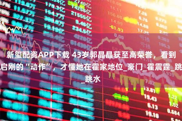 新玺配资APP下载 43岁郭晶晶获至高荣誉,看到霍启刚的“动作”,才懂她在霍家地位_豪门_霍震霆_跳水