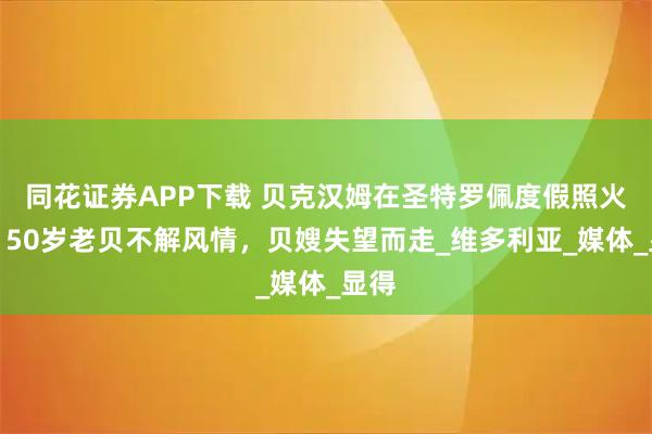 同花证券APP下载 贝克汉姆在圣特罗佩度假照火了！50岁老贝不解风情，贝嫂失望而走_维多利亚_媒体_显得