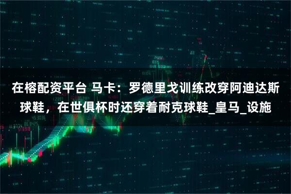 在榕配资平台 马卡:罗德里戈训练改穿阿迪达斯球鞋,在世俱杯时还穿着耐克球鞋_皇马_设施