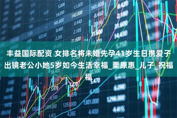 丰益国际配资 女排名将未婚先孕41岁生日携爱子出镜老公小她5岁如今生活幸福_栗原惠_儿子_祝福