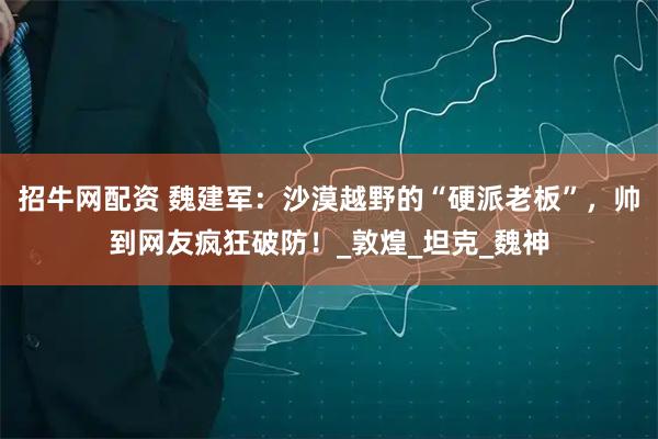 招牛网配资 魏建军：沙漠越野的“硬派老板”，帅到网友疯狂破防！_敦煌_坦克_魏神