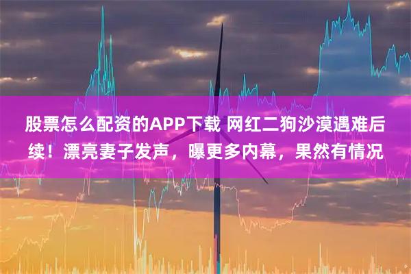 股票怎么配资的APP下载 网红二狗沙漠遇难后续！漂亮妻子发声，曝更多内幕，果然有情况