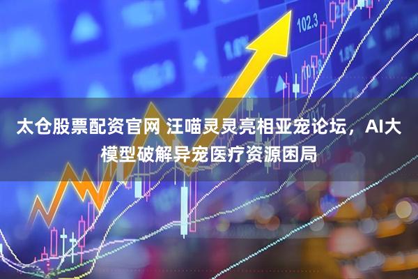 太仓股票配资官网 汪喵灵灵亮相亚宠论坛，AI大模型破解异宠医疗资源困局