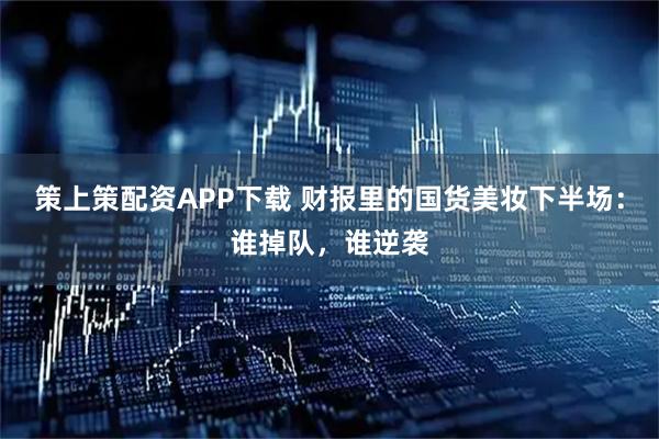 策上策配资APP下载 财报里的国货美妆下半场：谁掉队，谁逆袭