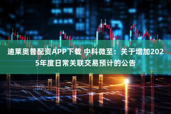 迪莱奥普配资APP下载 中科微至：关于增加2025年度日常关联交易预计的公告