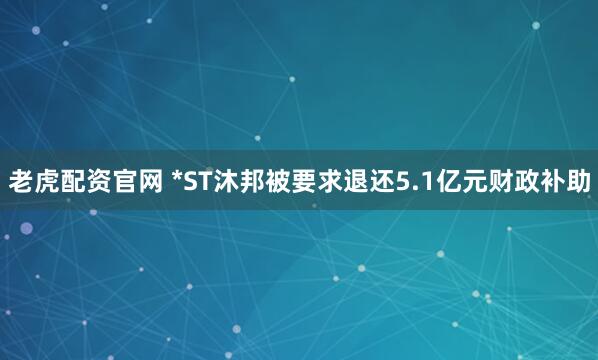 老虎配资官网 *ST沐邦被要求退还5.1亿元财政补助