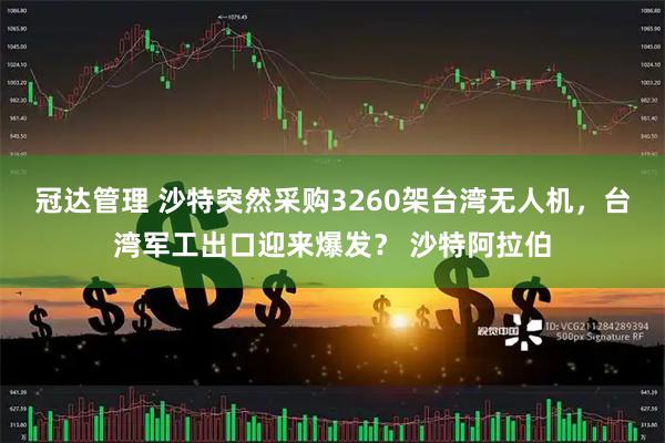 冠达管理 沙特突然采购3260架台湾无人机，台湾军工出口迎来爆发？ 沙特阿拉伯