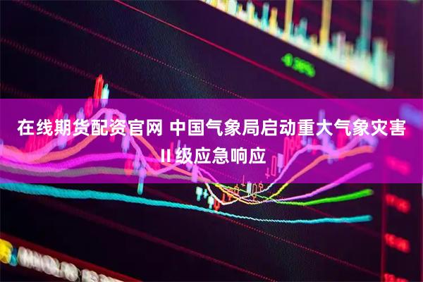 在线期货配资官网 中国气象局启动重大气象灾害Ⅱ级应急响应