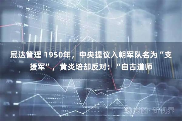 冠达管理 1950年，中央提议入朝军队名为“支援军”，黄炎培却反对：“自古道师